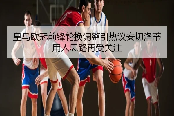 皇马欧冠前锋轮换调整引热议安切洛蒂用人思路再受关注